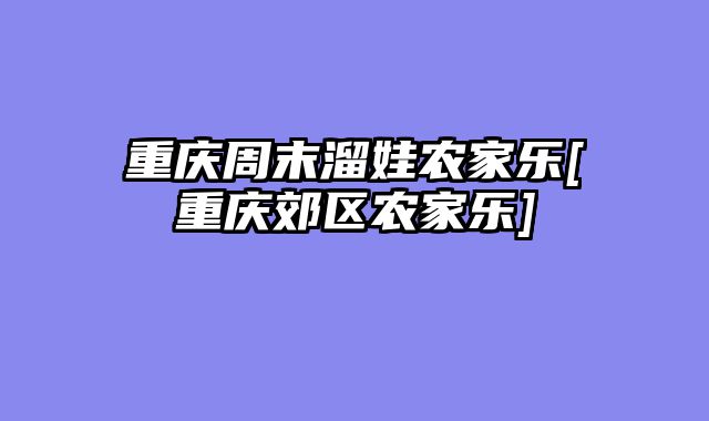 重庆周末溜娃农家乐[重庆郊区农家乐]