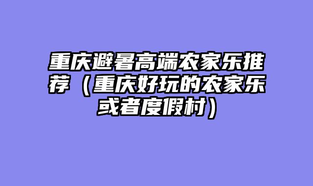 重庆避暑高端农家乐推荐（重庆好玩的农家乐或者度假村）