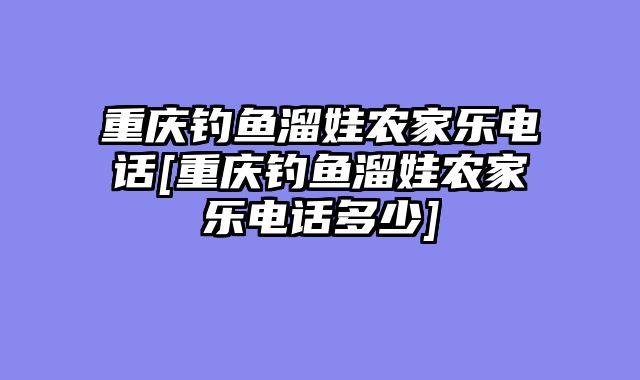 重庆钓鱼溜娃农家乐电话[重庆钓鱼溜娃农家乐电话多少]