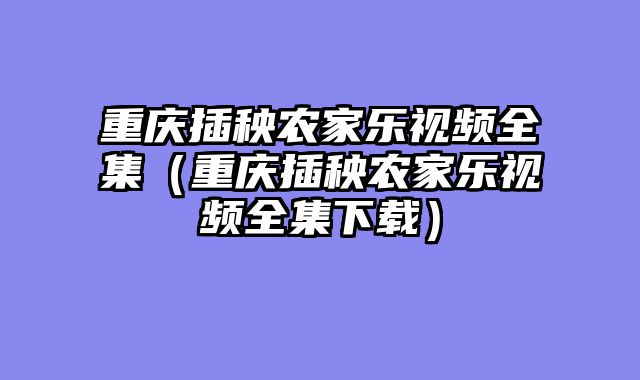 重庆插秧农家乐视频全集（重庆插秧农家乐视频全集下载）