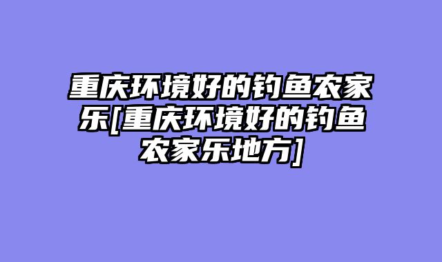 重庆环境好的钓鱼农家乐[重庆环境好的钓鱼农家乐地方]