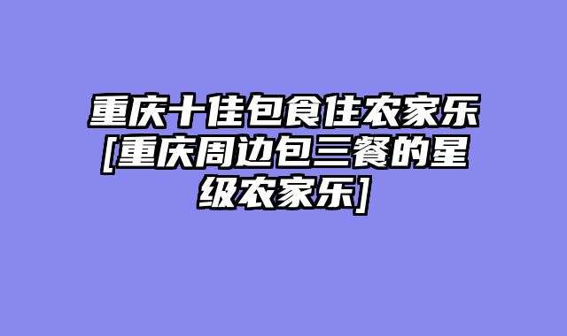 重庆十佳包食住农家乐[重庆周边包三餐的星级农家乐]
