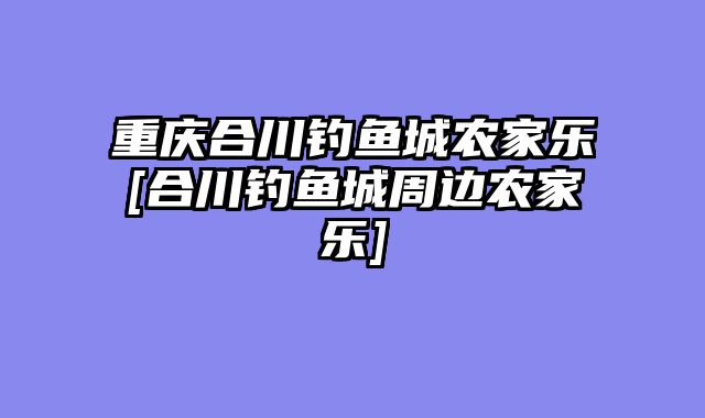 重庆合川钓鱼城农家乐[合川钓鱼城周边农家乐]