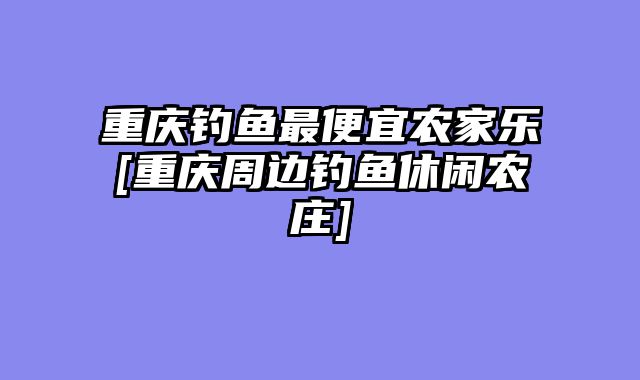 重庆钓鱼最便宜农家乐[重庆周边钓鱼休闲农庄]