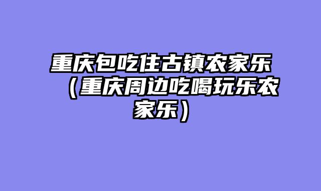 重庆包吃住古镇农家乐（重庆周边吃喝玩乐农家乐）