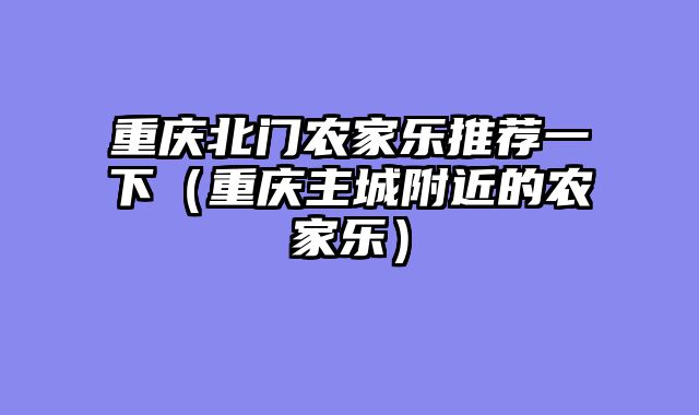 重庆北门农家乐推荐一下（重庆主城附近的农家乐）