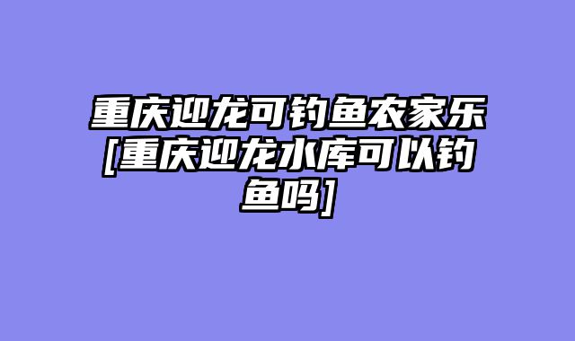重庆迎龙可钓鱼农家乐[重庆迎龙水库可以钓鱼吗]