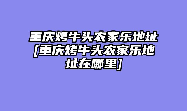 重庆烤牛头农家乐地址[重庆烤牛头农家乐地址在哪里]