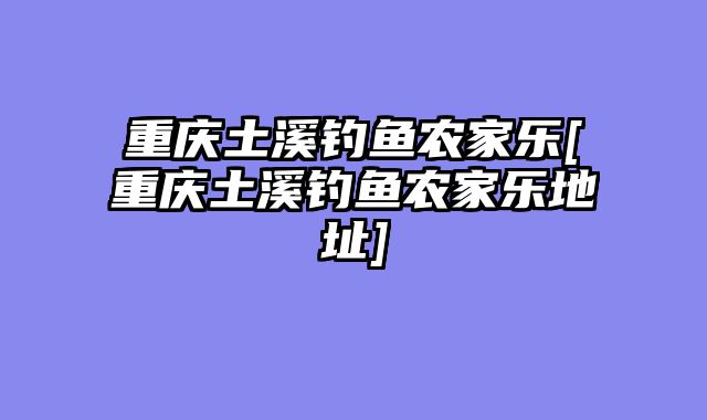重庆土溪钓鱼农家乐[重庆土溪钓鱼农家乐地址]