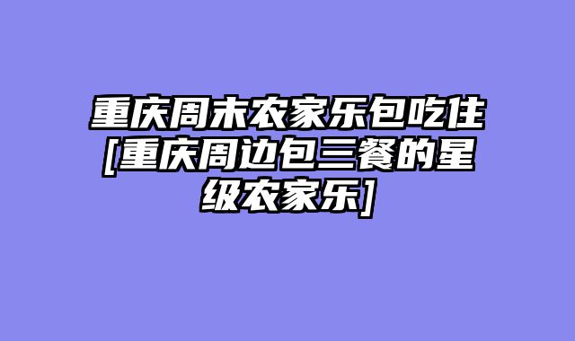 重庆周末农家乐包吃住[重庆周边包三餐的星级农家乐]