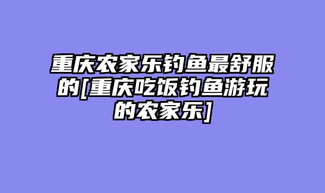重庆农家乐钓鱼最舒服的[重庆吃饭钓鱼游玩的农家乐]