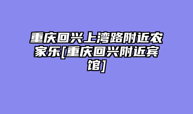 重庆回兴上湾路附近农家乐[重庆回兴附近宾馆]