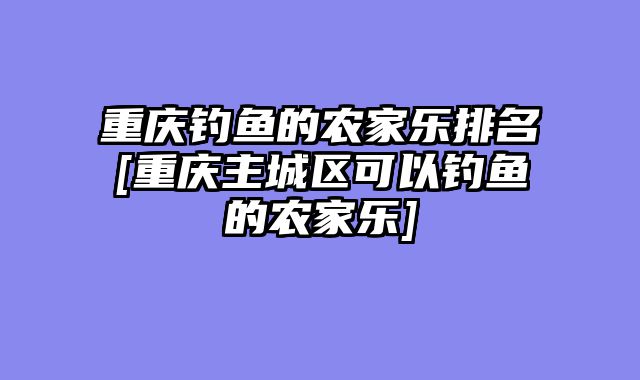 重庆钓鱼的农家乐排名[重庆主城区可以钓鱼的农家乐]