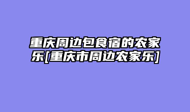 重庆周边包食宿的农家乐[重庆市周边农家乐]