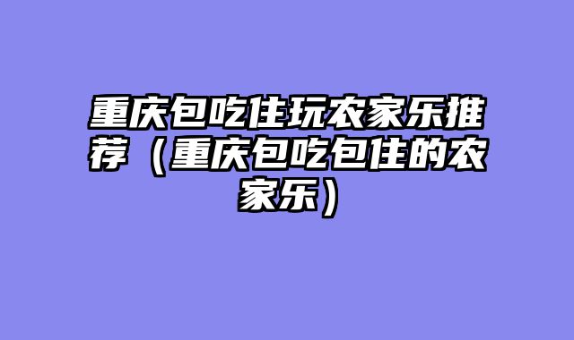 重庆包吃住玩农家乐推荐（重庆包吃包住的农家乐）