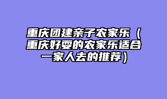 重庆团建亲子农家乐（重庆好耍的农家乐适合一家人去的推荐）