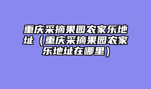 重庆采摘果园农家乐地址（重庆采摘果园农家乐地址在哪里）