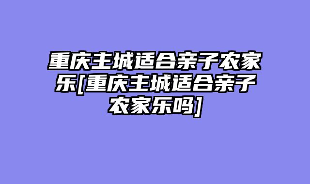 重庆主城适合亲子农家乐[重庆主城适合亲子农家乐吗]