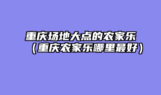 重庆场地大点的农家乐（重庆农家乐哪里最好）