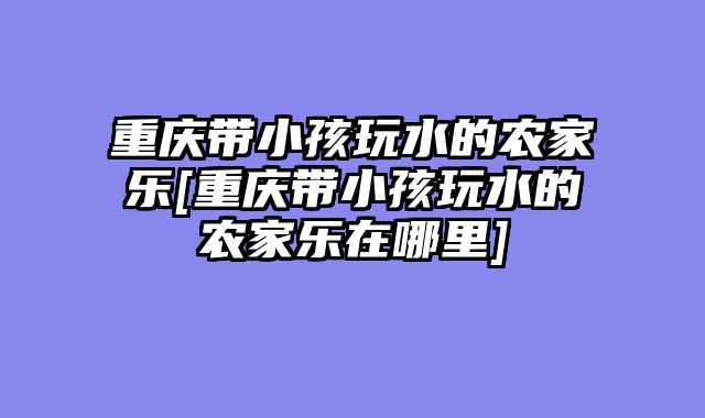 重庆带小孩玩水的农家乐[重庆带小孩玩水的农家乐在哪里]