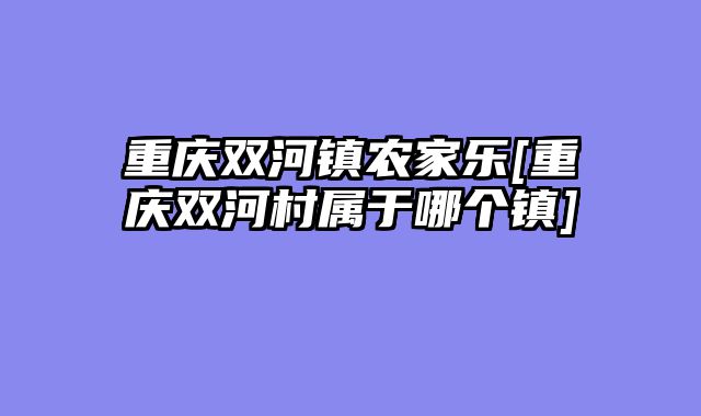 重庆双河镇农家乐[重庆双河村属于哪个镇]