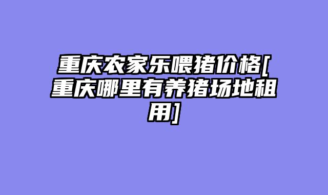 重庆农家乐喂猪价格[重庆哪里有养猪场地租用]