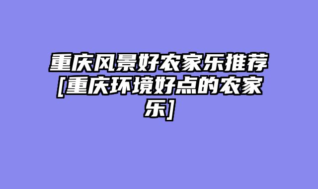 重庆风景好农家乐推荐[重庆环境好点的农家乐]