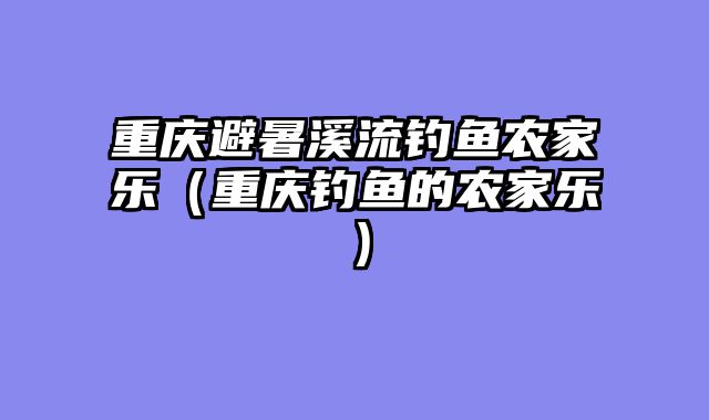 重庆避暑溪流钓鱼农家乐（重庆钓鱼的农家乐）