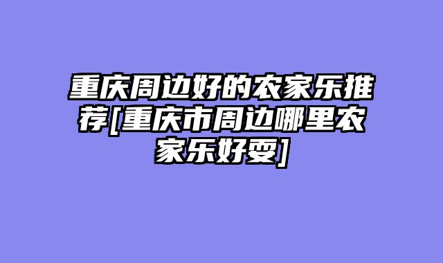 重庆周边好的农家乐推荐[重庆市周边哪里农家乐好耍]