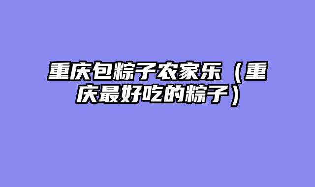 重庆包粽子农家乐（重庆最好吃的粽子）