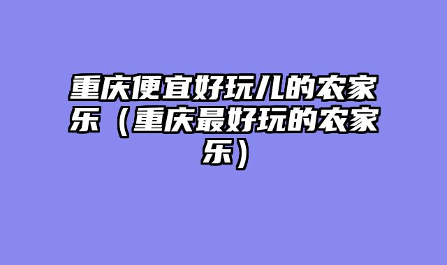 重庆便宜好玩儿的农家乐（重庆最好玩的农家乐）