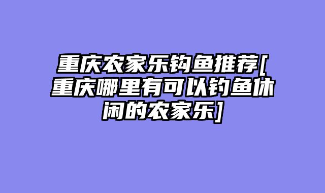 重庆农家乐钩鱼推荐[重庆哪里有可以钓鱼休闲的农家乐]
