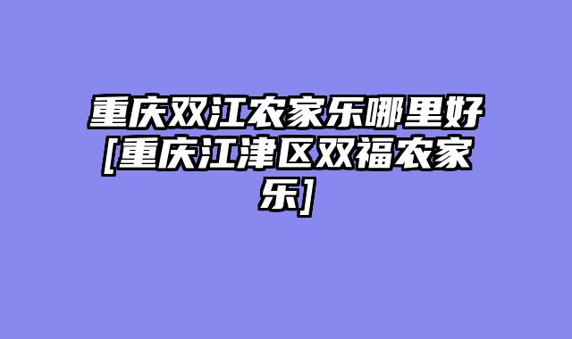 重庆双江农家乐哪里好[重庆江津区双福农家乐]