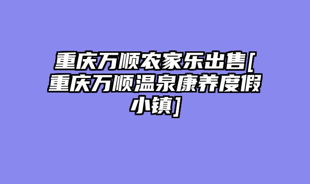 重庆万顺农家乐出售[重庆万顺温泉康养度假小镇]