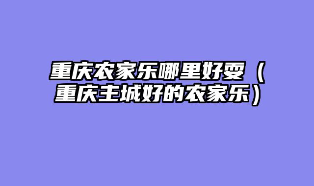 重庆农家乐哪里好耍（重庆主城好的农家乐）