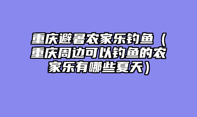 重庆避暑农家乐钓鱼（重庆周边可以钓鱼的农家乐有哪些夏天）