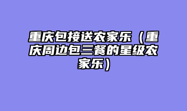 重庆包接送农家乐（重庆周边包三餐的星级农家乐）