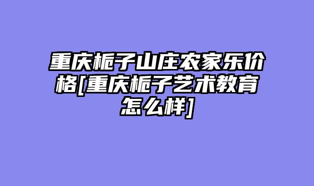 重庆栀子山庄农家乐价格[重庆栀子艺术教育怎么样]