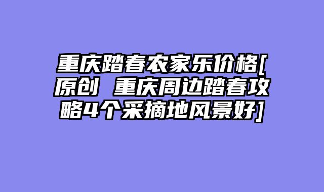 重庆踏春农家乐价格[原创 重庆周边踏春攻略4个采摘地风景好]