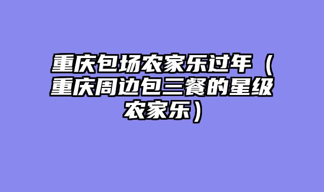 重庆包场农家乐过年（重庆周边包三餐的星级农家乐）