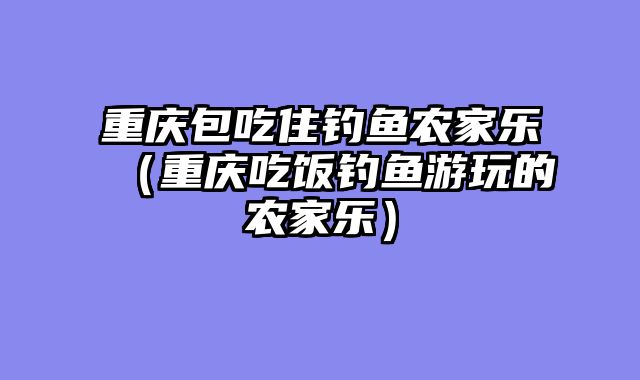 重庆包吃住钓鱼农家乐（重庆吃饭钓鱼游玩的农家乐）