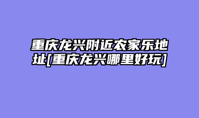 重庆龙兴附近农家乐地址[重庆龙兴哪里好玩]