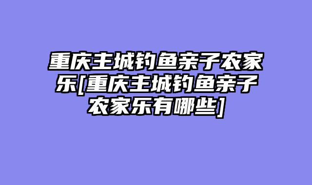 重庆主城钓鱼亲子农家乐[重庆主城钓鱼亲子农家乐有哪些]