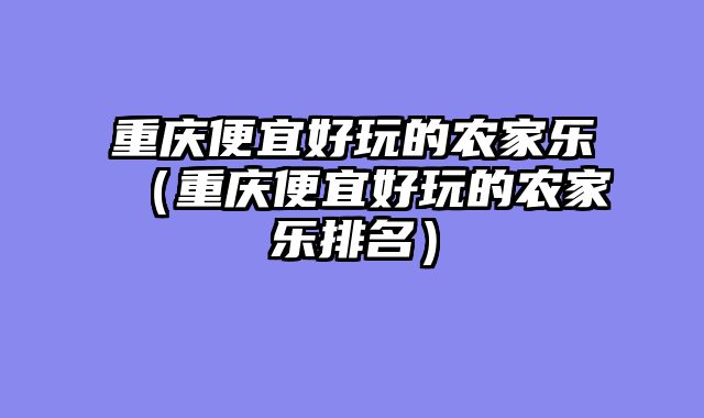重庆便宜好玩的农家乐（重庆便宜好玩的农家乐排名）