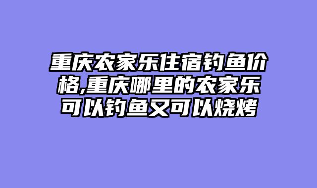 重庆农家乐住宿钓鱼价格,重庆哪里的农家乐可以钓鱼又可以烧烤