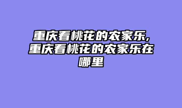 重庆看桃花的农家乐,重庆看桃花的农家乐在哪里