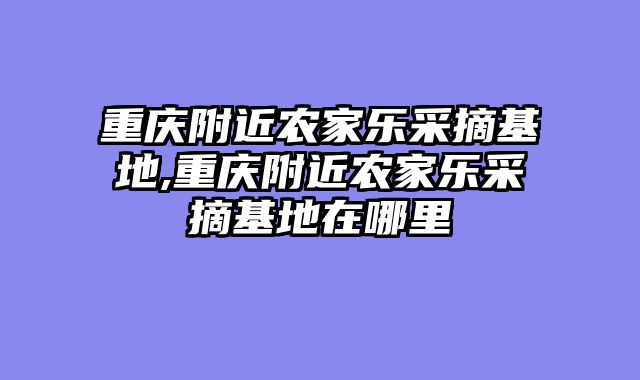 重庆附近农家乐采摘基地,重庆附近农家乐采摘基地在哪里