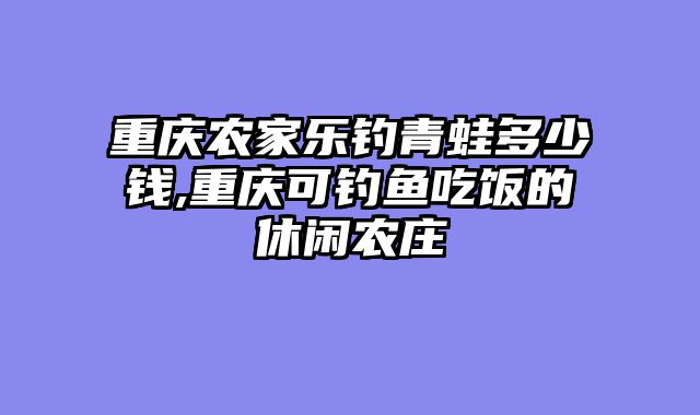重庆农家乐钓青蛙多少钱,重庆可钓鱼吃饭的休闲农庄