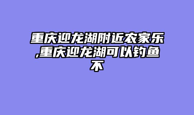 重庆迎龙湖附近农家乐,重庆迎龙湖可以钓鱼不