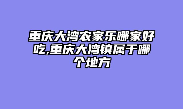 重庆大湾农家乐哪家好吃,重庆大湾镇属于哪个地方